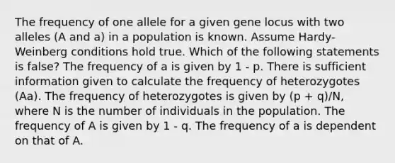 The frequency of one allele for a given gene locus with two alleles (A and a) in a population is known. Assume Hardy-Weinberg conditions hold true. Which of the following statements is false? The frequency of a is given by 1 - p. There is sufficient information given to calculate the frequency of heterozygotes (Aa). The frequency of heterozygotes is given by (p + q)/N, where N is the number of individuals in the population. The frequency of A is given by 1 - q. The frequency of a is dependent on that of A.