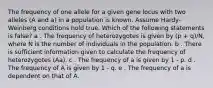 The frequency of one allele for a given gene locus with two alleles (A and a) in a population is known. Assume Hardy-Weinberg conditions hold true. Which of the following statements is false? a . The frequency of heterozygotes is given by (p + q)/N, where N is the number of individuals in the population. b . There is sufficient information given to calculate the frequency of heterozygotes (Aa). c . The frequency of a is given by 1 - p. d . The frequency of A is given by 1 - q. e . The frequency of a is dependent on that of A.