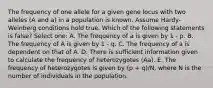 The frequency of one allele for a given gene locus with two alleles (A and a) in a population is known. Assume Hardy-Weinberg conditions hold true. Which of the following statements is false? Select one: A. The frequency of a is given by 1 - p. B. The frequency of A is given by 1 - q. C. The frequency of a is dependent on that of A. D. There is sufficient information given to calculate the frequency of heterozygotes (Aa). E. The frequency of heterozygotes is given by (p + q)/N, where N is the number of individuals in the population.