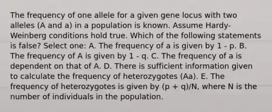 The frequency of one allele for a given gene locus with two alleles (A and a) in a population is known. Assume Hardy-Weinberg conditions hold true. Which of the following statements is false? Select one: A. The frequency of a is given by 1 - p. B. The frequency of A is given by 1 - q. C. The frequency of a is dependent on that of A. D. There is sufficient information given to calculate the frequency of heterozygotes (Aa). E. The frequency of heterozygotes is given by (p + q)/N, where N is the number of individuals in the population.