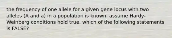 the frequency of one allele for a given gene locus with two alleles (A and a) in a population is known. assume Hardy-Weinberg conditions hold true. which of the following statements is FALSE?