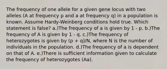 The frequency of one allele for a given gene locus with two alleles (A at frequency p and a at frequency q) in a population is known. Assume Hardy-Weinberg conditions hold true. Which statement is false? a.)The frequency of a is given by 1 - p. b.)The frequency of A is given by 1 - q. c.)The frequency of heterozygotes is given by (p + q)/N, where N is the number of individuals in the population. d.)The frequency of a is dependent on that of A. e.)There is sufficient information given to calculate the frequency of heterozygotes (Aa).