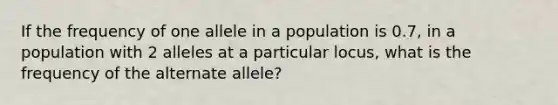 If the frequency of one allele in a population is 0.7, in a population with 2 alleles at a particular locus, what is the frequency of the alternate allele?