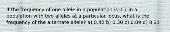 If the frequency of one allele in a population is 0.7 in a population with two alleles at a particular locus, what is the frequency of the alternate allele? a) 0.42 b) 0.30 c) 0.09 d) 0.21