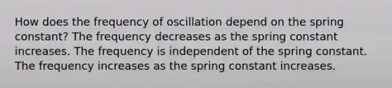 How does the frequency of oscillation depend on the spring constant? The frequency decreases as the spring constant increases. The frequency is independent of the spring constant. The frequency increases as the spring constant increases.