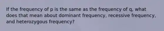 If the frequency of p is the same as the frequency of q, what does that mean about dominant frequency, recessive frequency, and heterozygous frequency?