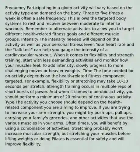 Frequency Participating in a given activity will vary based on the activity type and demand on the body. Three to five times a week is often a safe frequency. This allows the targeted body systems to rest and recover between moderate to intense workouts. Remember to alternate activities to allow you to target different health-related fitness goals and different muscle groups. Intensity The intensity needed will depend on the activity as well as your personal fitness level. Your heart rate and the "talk test" can help you gauge the intensity of a cardiovascular workout. When it comes to flexibility and strength training, start with less demanding activities and monitor how your muscles feel. To add intensity, slowly progress to more challenging moves or heavier weights. Time The time needed for an activity depends on the health-related fitness component targeted. For example, flexibility or stretching may take 10-30 seconds per stretch. Strength training occurs in multiple reps of short bursts of power. And when it comes to aerobic activity, you should perform a minimum of 20 minutes of continuous activity. Type The activity you choose should depend on the health-related component you are aiming to improve. If you are trying to increase your arm strength, you might try push-ups, pull-ups, carrying your family's groceries, and other activities that use the various muscles in your arms. Often times, you will benefit by using a combination of activities. Stretching probably won't increase muscular strength, but stretching your muscles before lifting weights or doing Pilates is essential for safety and will improve flexibility.