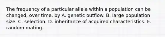 The frequency of a particular allele within a population can be changed, over time, by A. genetic outflow. B. large population size. C. selection. D. inheritance of acquired characteristics. E. random mating.