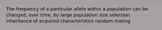 The frequency of a particular allele within a population can be changed, over time, by large population size selection inheritance of acquired characteristics random mating