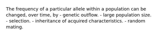 The frequency of a particular allele within a population can be changed, over time, by - genetic outflow. - large population size. - selection. - inheritance of acquired characteristics. - random mating.