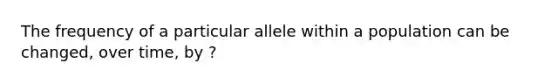 The frequency of a particular allele within a population can be changed, over time, by ?