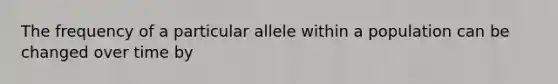 The frequency of a particular allele within a population can be changed over time by