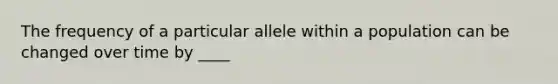 The frequency of a particular allele within a population can be changed over time by ____