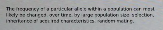 The frequency of a particular allele within a population can most likely be changed, over time, by large population size. selection. inheritance of acquired characteristics. random mating.