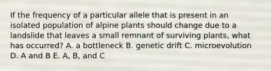 If the frequency of a particular allele that is present in an isolated population of alpine plants should change due to a landslide that leaves a small remnant of surviving plants, what has occurred? A. a bottleneck B. genetic drift C. microevolution D. A and B E. A, B, and C