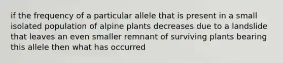 if the frequency of a particular allele that is present in a small isolated population of alpine plants decreases due to a landslide that leaves an even smaller remnant of surviving plants bearing this allele then what has occurred