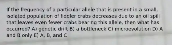 If the frequency of a particular allele that is present in a small, isolated population of fiddler crabs decreases due to an oil spill that leaves even fewer crabs bearing this allele, then what has occurred? A) genetic drift B) a bottleneck C) microevolution D) A and B only E) A, B, and C