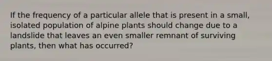 If the frequency of a particular allele that is present in a small, isolated population of alpine plants should change due to a landslide that leaves an even smaller remnant of surviving plants, then what has occurred?