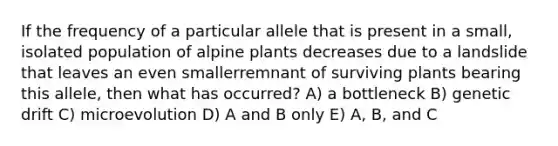 If the frequency of a particular allele that is present in a small, isolated population of alpine plants decreases due to a landslide that leaves an even smallerremnant of surviving plants bearing this allele, then what has occurred? A) a bottleneck B) genetic drift C) microevolution D) A and B only E) A, B, and C