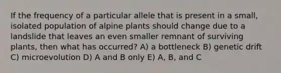 If the frequency of a particular allele that is present in a small, isolated population of alpine plants should change due to a landslide that leaves an even smaller remnant of surviving plants, then what has occurred? A) a bottleneck B) genetic drift C) microevolution D) A and B only E) A, B, and C