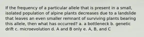 If the frequency of a particular allele that is present in a small, isolated population of alpine plants decreases due to a landslide that leaves an even smaller remnant of surviving plants bearing this allele, then what has occurred? a. a bottleneck b. genetic drift c. microevolution d. A and B only e. A, B, and C