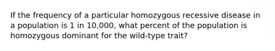 If the frequency of a particular homozygous recessive disease in a population is 1 in 10,000, what percent of the population is homozygous dominant for the wild-type trait?