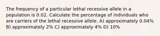 The frequency of a particular lethal recessive allele in a population is 0.02. Calculate the percentage of individuals who are carriers of the lethal recessive allele. A) approximately 0.04% B) approximately 2% C) approximately 4% D) 10%