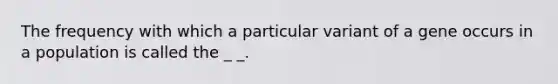 The frequency with which a particular variant of a gene occurs in a population is called the _ _.