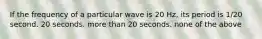 If the frequency of a particular wave is 20 Hz, its period is 1/20 second. 20 seconds. more than 20 seconds. none of the above