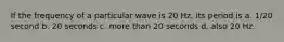 If the frequency of a particular wave is 20 Hz, its period is a. 1/20 second b. 20 seconds c. more than 20 seconds d. also 20 Hz