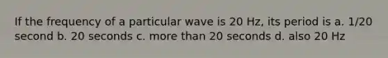 If the frequency of a particular wave is 20 Hz, its period is a. 1/20 second b. 20 seconds c. more than 20 seconds d. also 20 Hz