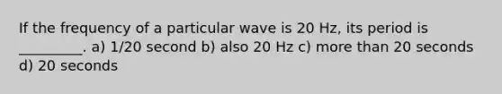 If the frequency of a particular wave is 20 Hz, its period is _________. a) 1/20 second b) also 20 Hz c) <a href='https://www.questionai.com/knowledge/keWHlEPx42-more-than' class='anchor-knowledge'>more than</a> 20 seconds d) 20 seconds