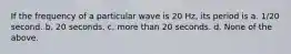 If the frequency of a particular wave is 20 Hz, its period is a. 1/20 second. b. 20 seconds. c. more than 20 seconds. d. None of the above.