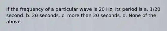 If the frequency of a particular wave is 20 Hz, its period is a. 1/20 second. b. 20 seconds. c. <a href='https://www.questionai.com/knowledge/keWHlEPx42-more-than' class='anchor-knowledge'>more than</a> 20 seconds. d. None of the above.