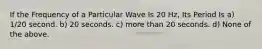 If the Frequency of a Particular Wave Is 20 Hz, Its Period Is a) 1/20 second.​ b) 20 seconds.​ c) more than 20 seconds.​ d) None of the above.​