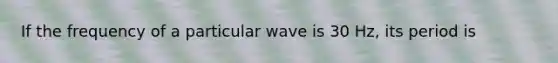 If the frequency of a particular wave is 30 Hz, its period is