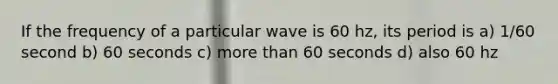 If the frequency of a particular wave is 60 hz, its period is a) 1/60 second b) 60 seconds c) more than 60 seconds d) also 60 hz