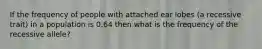 If the frequency of people with attached ear lobes (a recessive trait) in a population is 0.64 then what is the frequency of the recessive allele?