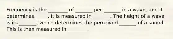 Frequency is the ________ of _______ per _______ in a wave, and it determines _____. It is measured in _______. The height of a wave is its _______, which determines the perceived _______ of a sound. This is then measured in ________.