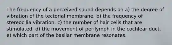 The frequency of a perceived sound depends on a) the degree of vibration of the tectorial membrane. b) the frequency of stereocilia vibration. c) the number of hair cells that are stimulated. d) the movement of perilymph in the cochlear duct. e) which part of the basilar membrane resonates.