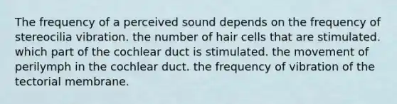 The frequency of a perceived sound depends on the frequency of stereocilia vibration. the number of hair cells that are stimulated. which part of the cochlear duct is stimulated. the movement of perilymph in the cochlear duct. the frequency of vibration of the tectorial membrane.