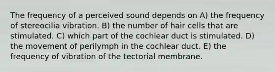 The frequency of a perceived sound depends on A) the frequency of stereocilia vibration. B) the number of hair cells that are stimulated. C) which part of the cochlear duct is stimulated. D) the movement of perilymph in the cochlear duct. E) the frequency of vibration of the tectorial membrane.