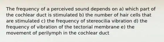 The frequency of a perceived sound depends on a) which part of the cochlear duct is stimulated b) the number of hair cells that are stimulated c) the frequency of stereocilia vibration d) the frequency of vibration of the tectorial membrane e) the movement of perilymph in the cochlear duct