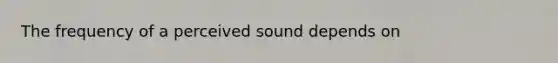 The frequency of a perceived sound depends on