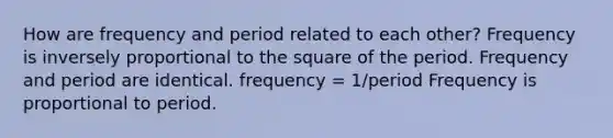 How are frequency and period related to each other? Frequency is inversely proportional to the square of the period. Frequency and period are identical. frequency = 1/period Frequency is proportional to period.