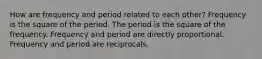 How are frequency and period related to each other? Frequency is the square of the period. The period is the square of the frequency. Frequency and period are directly proportional. Frequency and period are reciprocals.