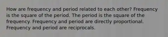 How are frequency and period related to each other? Frequency is the square of the period. The period is the square of the frequency. Frequency and period are directly proportional. Frequency and period are reciprocals.