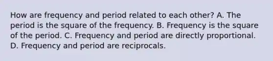 How are frequency and period related to each other? A. The period is the square of the frequency. B. Frequency is the square of the period. C. Frequency and period are directly proportional. D. Frequency and period are reciprocals.