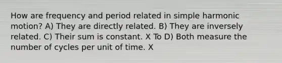 How are frequency and period related in simple harmonic motion? A) They are directly related. B) They are inversely related. C) Their sum is constant. X To D) Both measure the number of cycles per unit of time. X