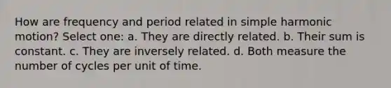 How are frequency and period related in <a href='https://www.questionai.com/knowledge/kvMRoZTFEM-simple-harmonic-motion' class='anchor-knowledge'>simple harmonic motion</a>? Select one: a. They are directly related. b. Their sum is constant. c. They are inversely related. d. Both measure the number of cycles per unit of time.